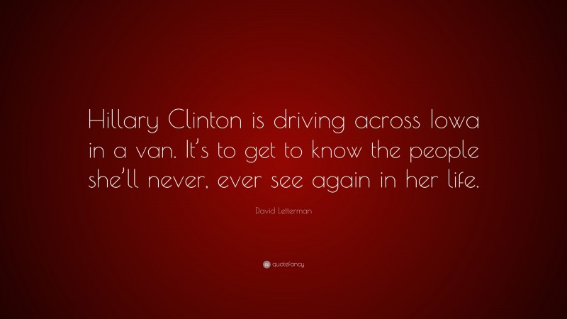 David Letterman Quote: “Hillary Clinton is driving across Iowa in a van. It’s to get to know the people she’ll never, ever see again in her life.”