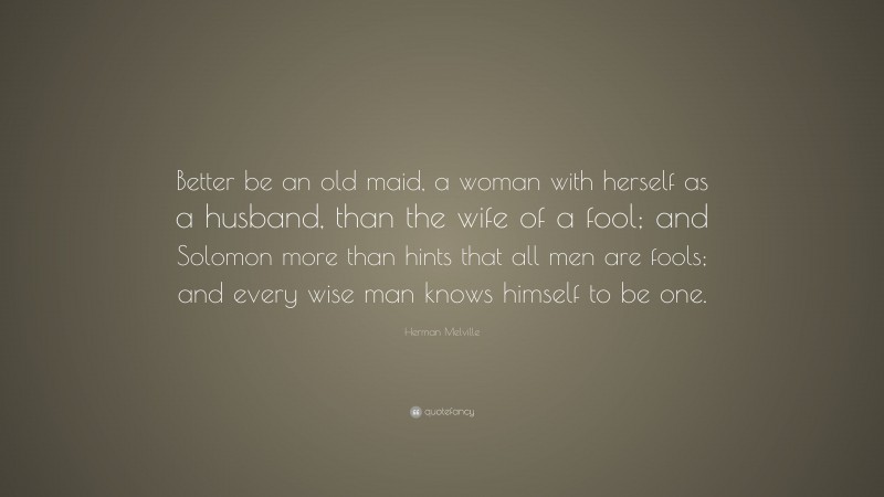 Herman Melville Quote: “Better be an old maid, a woman with herself as a husband, than the wife of a fool; and Solomon more than hints that all men are fools; and every wise man knows himself to be one.”
