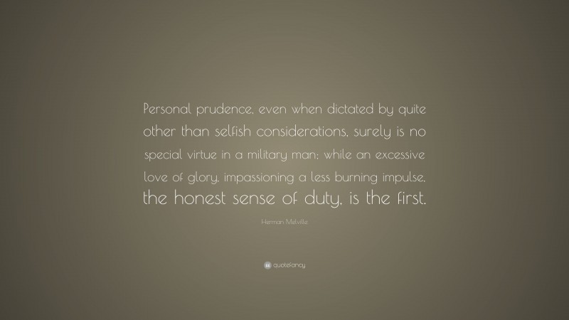 Herman Melville Quote: “Personal prudence, even when dictated by quite other than selfish considerations, surely is no special virtue in a military man; while an excessive love of glory, impassioning a less burning impulse, the honest sense of duty, is the first.”