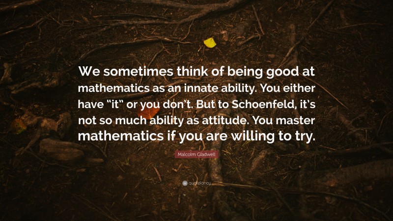 Malcolm Gladwell Quote: “We sometimes think of being good at mathematics as an innate ability. You either have “it” or you don’t. But to Schoenfeld, it’s not so much ability as attitude. You master mathematics if you are willing to try.”