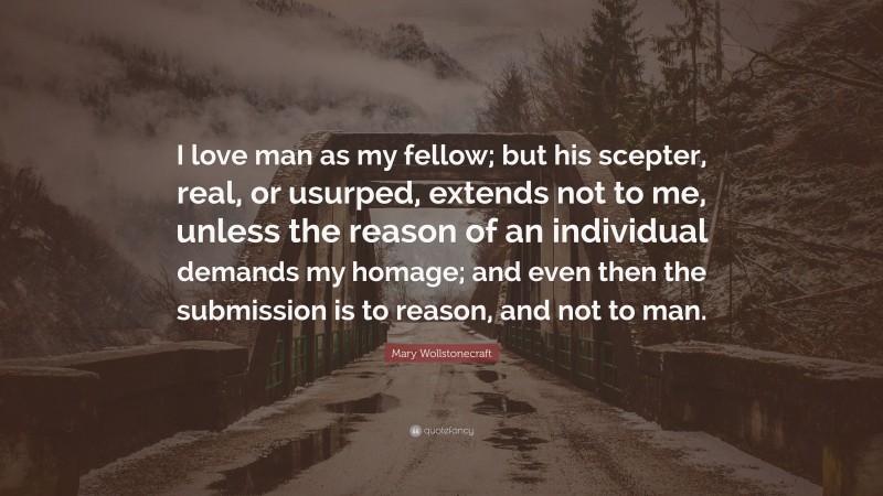 Mary Wollstonecraft Quote: “I love man as my fellow; but his scepter, real, or usurped, extends not to me, unless the reason of an individual demands my homage; and even then the submission is to reason, and not to man.”