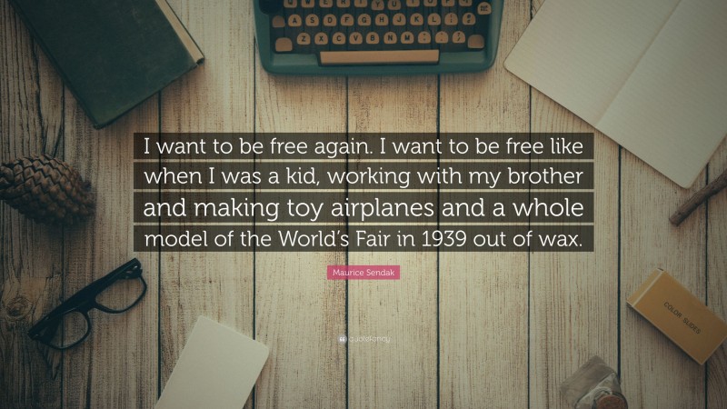 Maurice Sendak Quote: “I want to be free again. I want to be free like when I was a kid, working with my brother and making toy airplanes and a whole model of the World’s Fair in 1939 out of wax.”