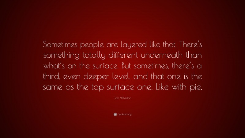 Joss Whedon Quote: “Sometimes people are layered like that. There’s something totally different underneath than what’s on the surface. But sometimes, there’s a third, even deeper level, and that one is the same as the top surface one. Like with pie.”