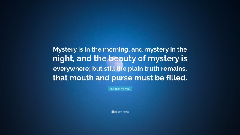 Herman Melville Quote: “Mystery is in the morning, and mystery in the night, and the beauty of mystery is everywhere; but still the plain truth remains, that mouth and purse must be filled.”