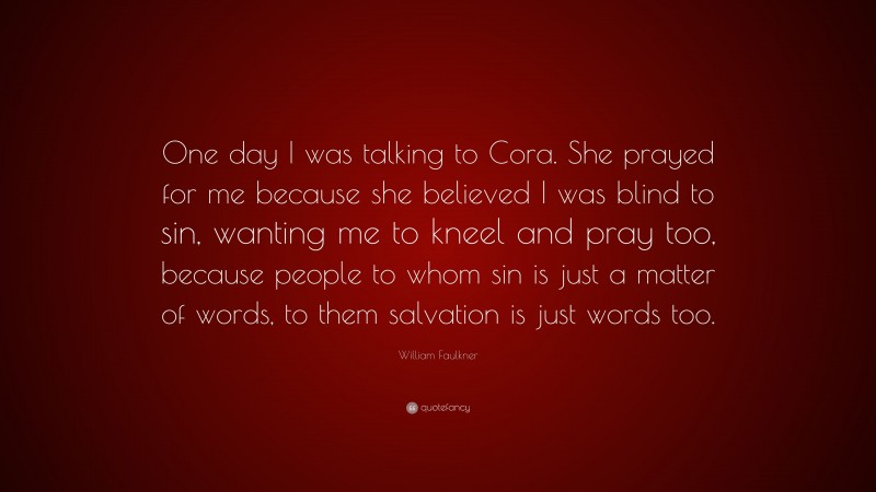 William Faulkner Quote: “One day I was talking to Cora. She prayed for me because she believed I was blind to sin, wanting me to kneel and pray too, because people to whom sin is just a matter of words, to them salvation is just words too.”