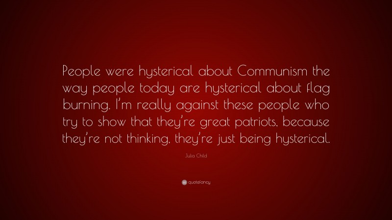 Julia Child Quote: “People were hysterical about Communism the way people today are hysterical about flag burning. I’m really against these people who try to show that they’re great patriots, because they’re not thinking, they’re just being hysterical.”