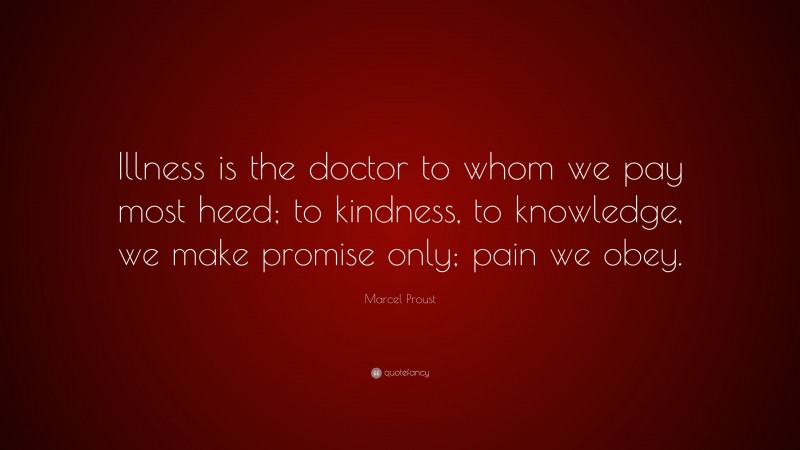 Marcel Proust Quote: “Illness is the doctor to whom we pay most heed; to kindness, to knowledge, we make promise only; pain we obey.”