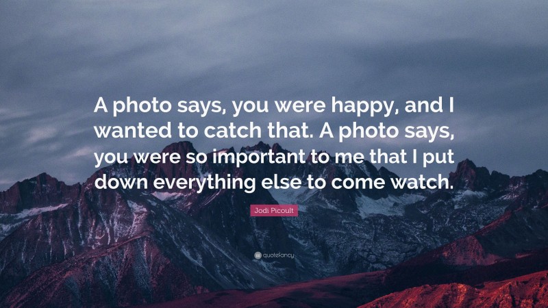 Jodi Picoult Quote: “A photo says, you were happy, and I wanted to catch that. A photo says, you were so important to me that I put down everything else to come watch.”