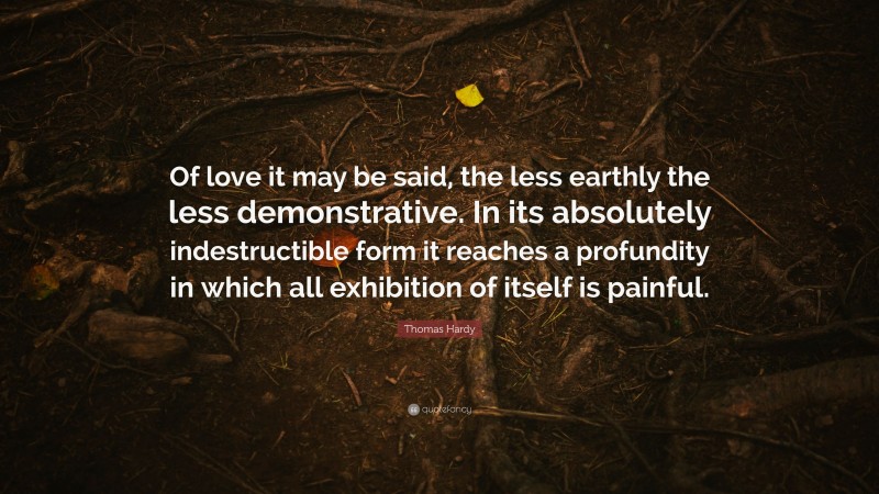 Thomas Hardy Quote: “Of love it may be said, the less earthly the less demonstrative. In its absolutely indestructible form it reaches a profundity in which all exhibition of itself is painful.”