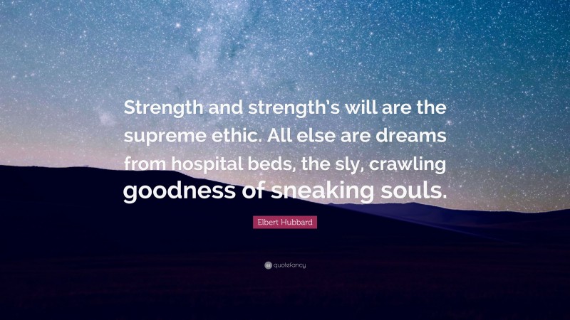 Elbert Hubbard Quote: “Strength and strength’s will are the supreme ethic. All else are dreams from hospital beds, the sly, crawling goodness of sneaking souls.”