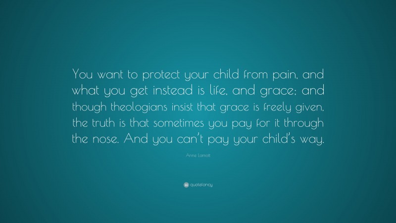 Anne Lamott Quote: “You want to protect your child from pain, and what you get instead is life, and grace; and though theologians insist that grace is freely given, the truth is that sometimes you pay for it through the nose. And you can’t pay your child’s way.”