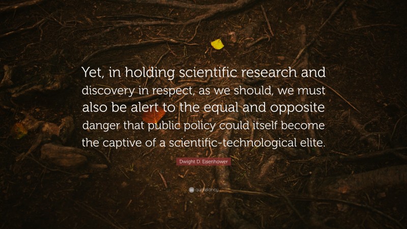 Dwight D. Eisenhower Quote: “Yet, in holding scientific research and discovery in respect, as we should, we must also be alert to the equal and opposite danger that public policy could itself become the captive of a scientific-technological elite.”