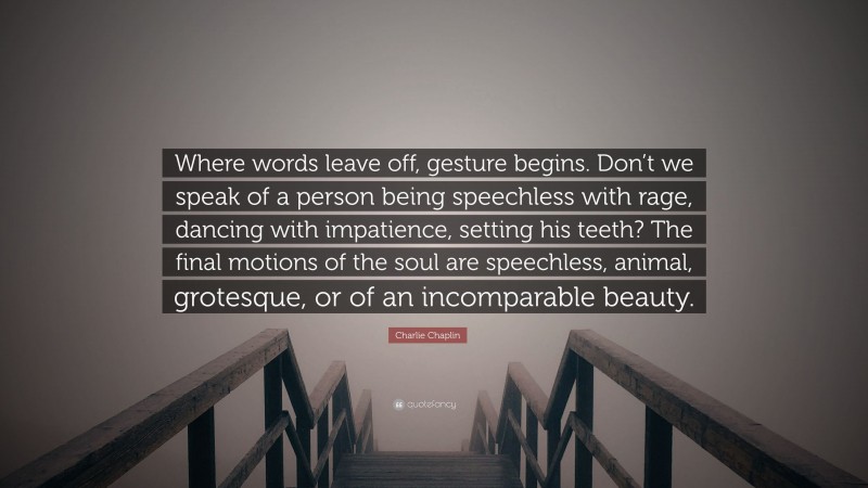 Charlie Chaplin Quote: “Where words leave off, gesture begins. Don’t we speak of a person being speechless with rage, dancing with impatience, setting his teeth? The final motions of the soul are speechless, animal, grotesque, or of an incomparable beauty.”
