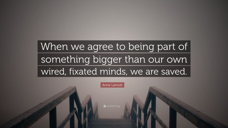 Anne Lamott Quote: “When we agree to being part of something bigger than our own wired, fixated minds, we are saved.”