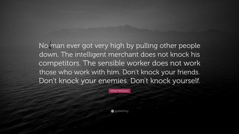 Alfred Tennyson Quote: “No man ever got very high by pulling other people down. The intelligent merchant does not knock his competitors. The sensible worker does not work those who work with him. Don’t knock your friends. Don’t knock your enemies. Don’t knock yourself.”