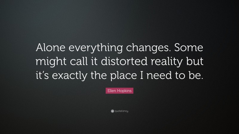 Ellen Hopkins Quote: “Alone everything changes. Some might call it distorted reality but it’s exactly the place I need to be.”