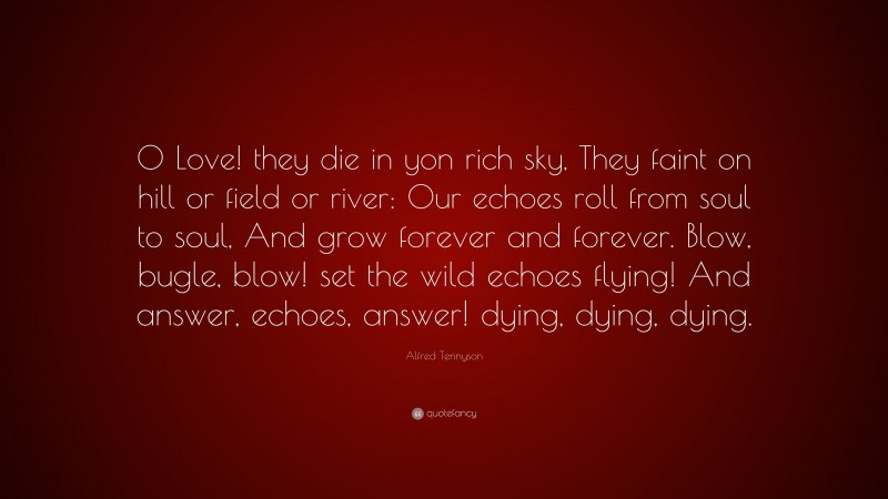 Alfred Tennyson Quote: “O Love! they die in yon rich sky, They faint on hill or field or river: Our echoes roll from soul to soul, And grow forever and forever. Blow, bugle, blow! set the wild echoes flying! And answer, echoes, answer! dying, dying, dying.”