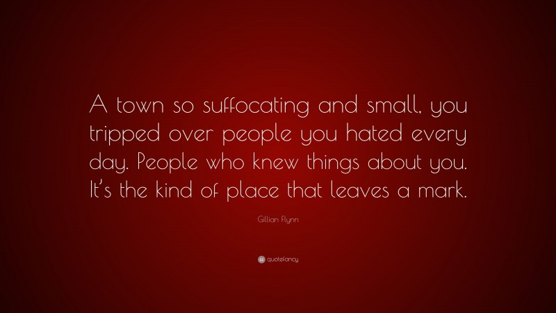 Gillian Flynn Quote: “A town so suffocating and small, you tripped over people you hated every day. People who knew things about you. It’s the kind of place that leaves a mark.”