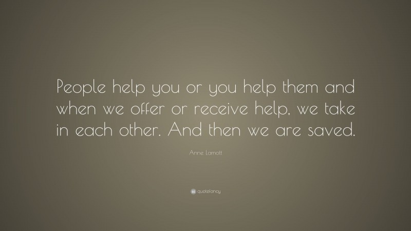 Anne Lamott Quote: “People help you or you help them and when we offer or receive help, we take in each other. And then we are saved.”