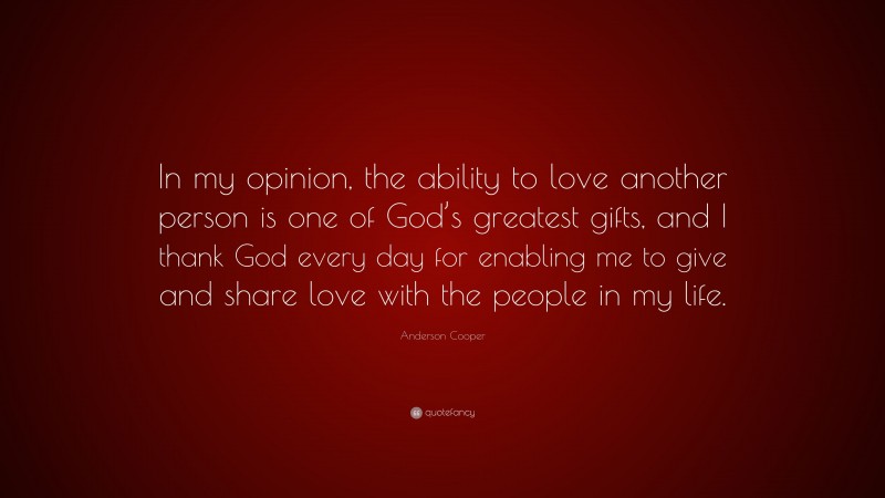 Anderson Cooper Quote: “In my opinion, the ability to love another person is one of God’s greatest gifts, and I thank God every day for enabling me to give and share love with the people in my life.”