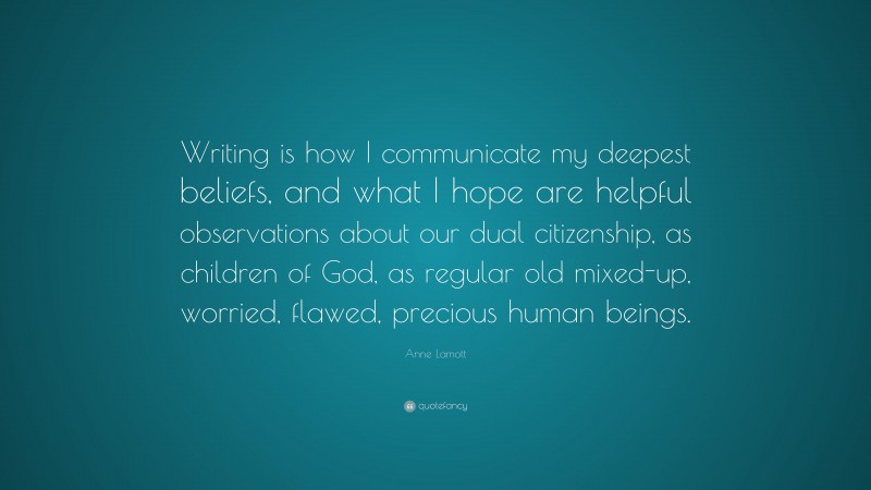 Anne Lamott Quote: “Writing is how I communicate my deepest beliefs, and what I hope are helpful observations about our dual citizenship, as children of God, as regular old mixed-up, worried, flawed, precious human beings.”