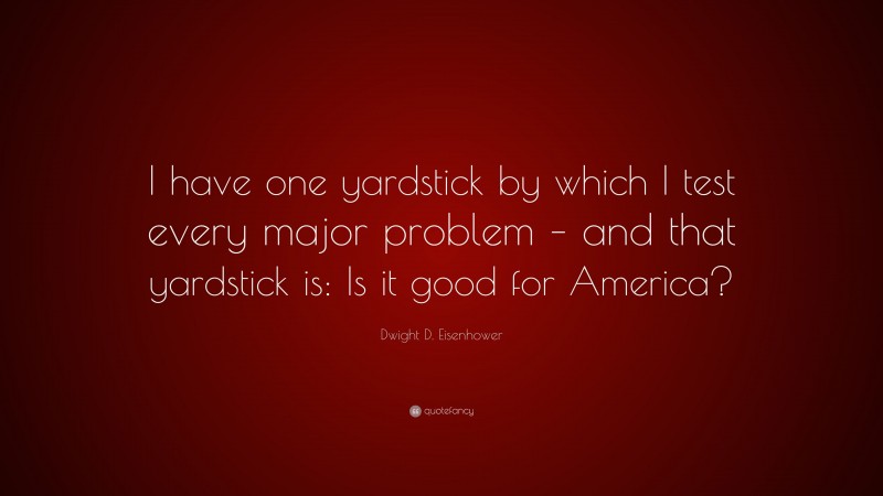 Dwight D. Eisenhower Quote: “I have one yardstick by which I test every major problem – and that yardstick is: Is it good for America?”
