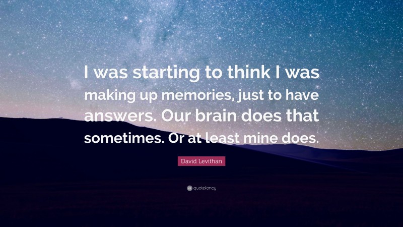 David Levithan Quote: “I was starting to think I was making up memories, just to have answers. Our brain does that sometimes. Or at least mine does.”