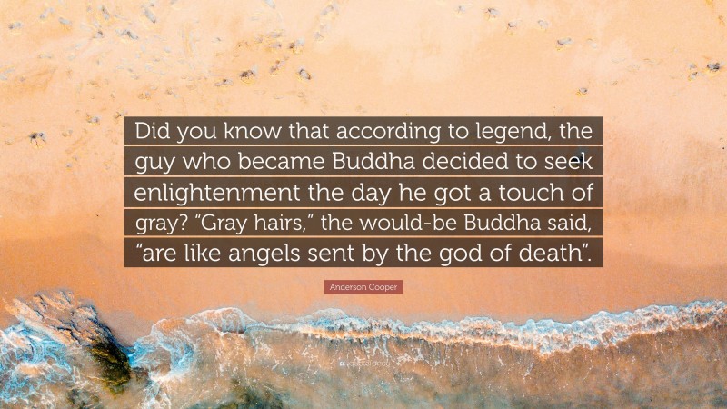 Anderson Cooper Quote: “Did you know that according to legend, the guy who became Buddha decided to seek enlightenment the day he got a touch of gray? “Gray hairs,” the would-be Buddha said, “are like angels sent by the god of death”.”