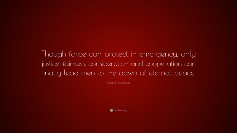 Dwight D. Eisenhower Quote: “Though force can protect in emergency, only justice, fairness, consideration and cooperation can finally lead men to the dawn of eternal peace.”