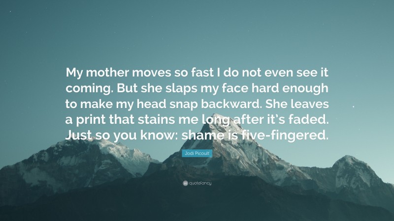 Jodi Picoult Quote: “My mother moves so fast I do not even see it coming. But she slaps my face hard enough to make my head snap backward. She leaves a print that stains me long after it’s faded. Just so you know: shame is five-fingered.”