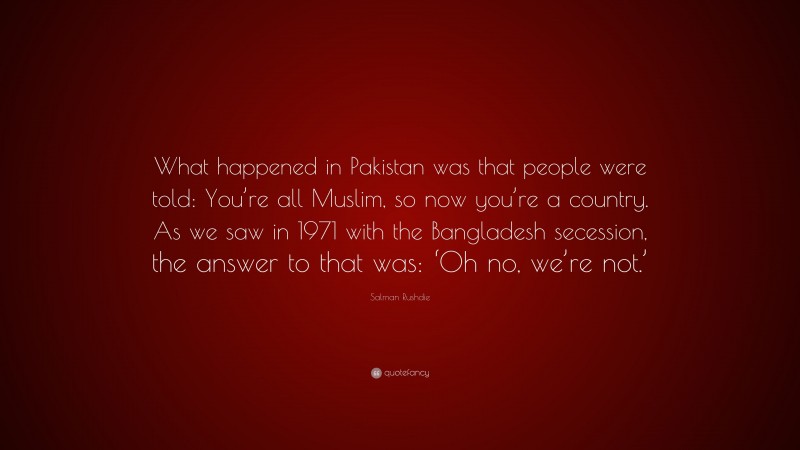 Salman Rushdie Quote: “What happened in Pakistan was that people were told: You’re all Muslim, so now you’re a country. As we saw in 1971 with the Bangladesh secession, the answer to that was: ‘Oh no, we’re not.’”