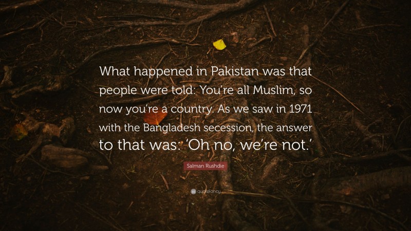 Salman Rushdie Quote: “What happened in Pakistan was that people were told: You’re all Muslim, so now you’re a country. As we saw in 1971 with the Bangladesh secession, the answer to that was: ‘Oh no, we’re not.’”