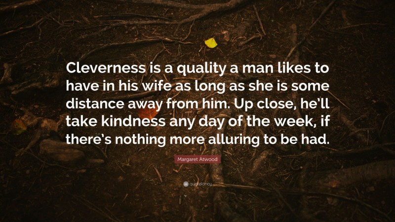 Margaret Atwood Quote: “Cleverness is a quality a man likes to have in his wife as long as she is some distance away from him. Up close, he’ll take kindness any day of the week, if there’s nothing more alluring to be had.”