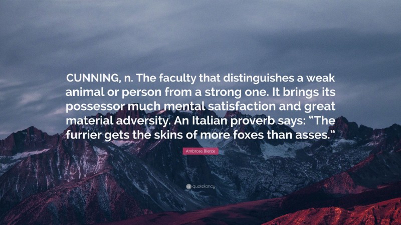 Ambrose Bierce Quote: “CUNNING, n. The faculty that distinguishes a weak animal or person from a strong one. It brings its possessor much mental satisfaction and great material adversity. An Italian proverb says: “The furrier gets the skins of more foxes than asses.””