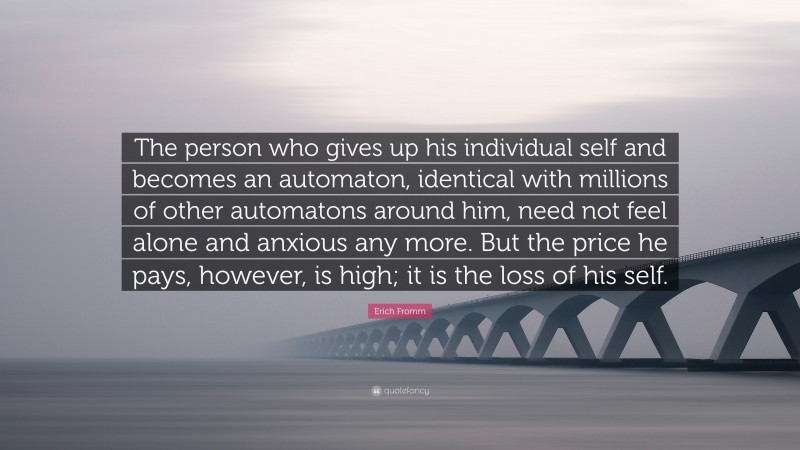 Erich Fromm Quote: “The person who gives up his individual self and becomes an automaton, identical with millions of other automatons around him, need not feel alone and anxious any more. But the price he pays, however, is high; it is the loss of his self.”