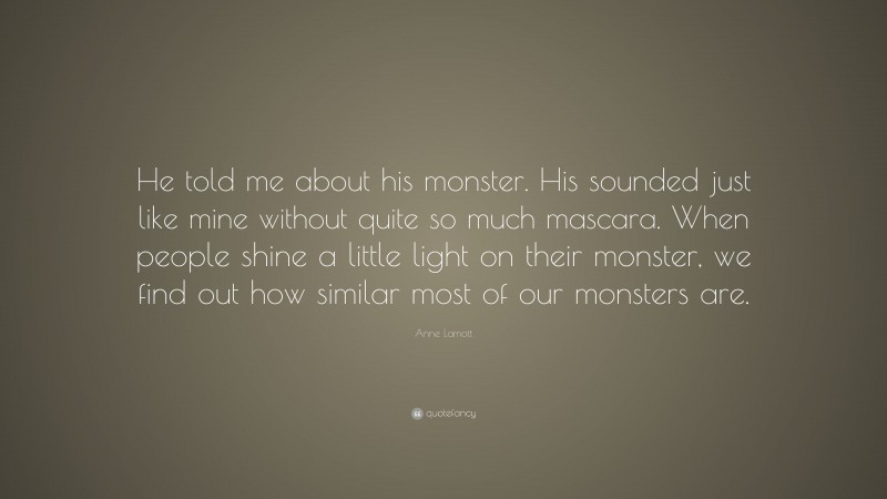 Anne Lamott Quote: “He told me about his monster. His sounded just like mine without quite so much mascara. When people shine a little light on their monster, we find out how similar most of our monsters are.”