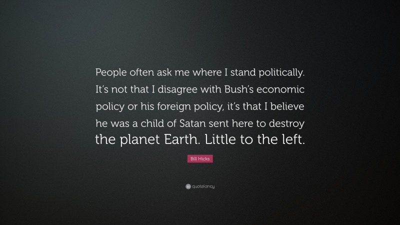 Bill Hicks Quote: “People often ask me where I stand politically. It’s not that I disagree with Bush’s economic policy or his foreign policy, it’s that I believe he was a child of Satan sent here to destroy the planet Earth. Little to the left.”