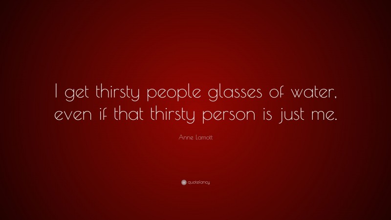 Anne Lamott Quote: “I get thirsty people glasses of water, even if that thirsty person is just me.”