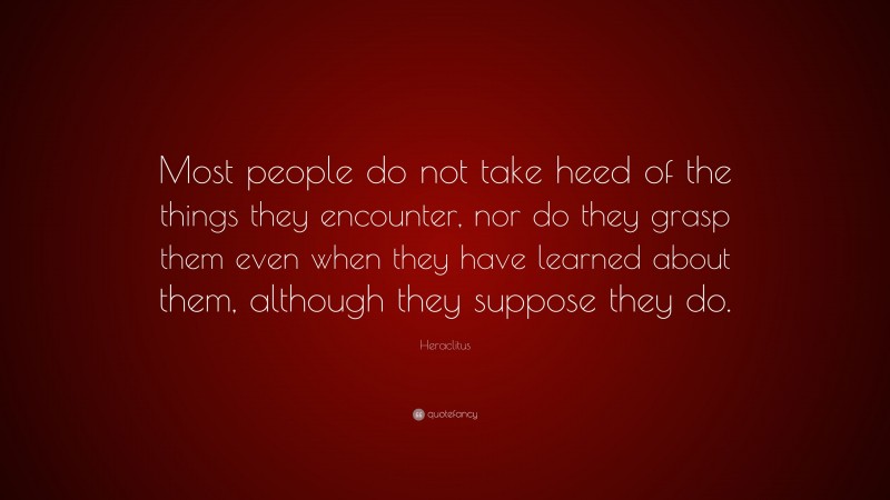 Heraclitus Quote: “Most people do not take heed of the things they encounter, nor do they grasp them even when they have learned about them, although they suppose they do.”