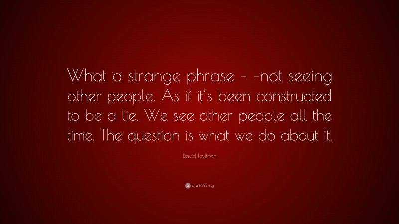 David Levithan Quote: “What a strange phrase – –not seeing other people. As if it’s been constructed to be a lie. We see other people all the time. The question is what we do about it.”