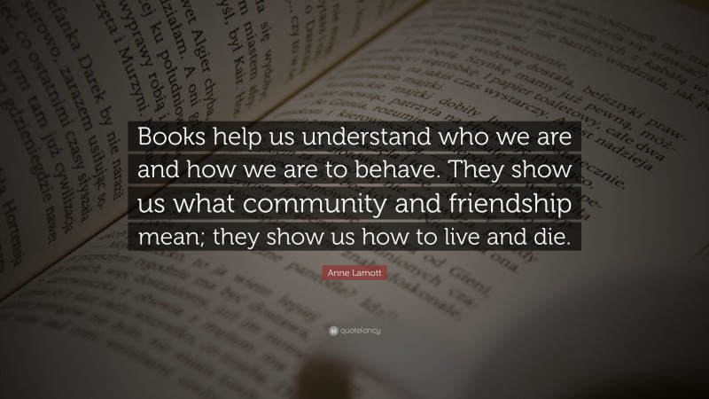 Anne Lamott Quote: “Books help us understand who we are and how we are to behave. They show us what community and friendship mean; they show us how to live and die.”