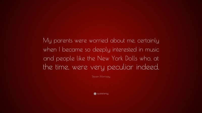 Steven Morrissey Quote: “My parents were worried about me, certainly when I became so deeply interested in music and people like the New York Dolls who, at the time, were very peculiar indeed.”