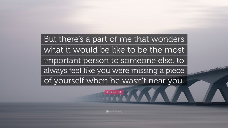 Jodi Picoult Quote: “But there’s a part of me that wonders what it would be like to be the most important person to someone else, to always feel like you were missing a piece of yourself when he wasn’t near you.”