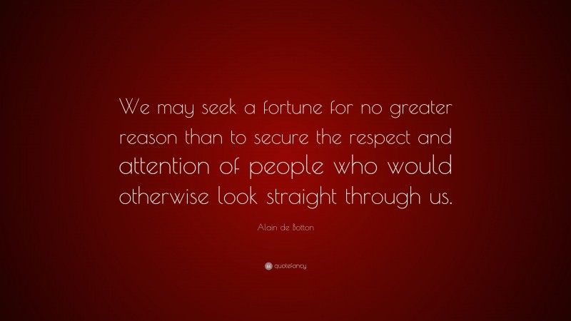 Alain de Botton Quote: “We may seek a fortune for no greater reason than to secure the respect and attention of people who would otherwise look straight through us.”