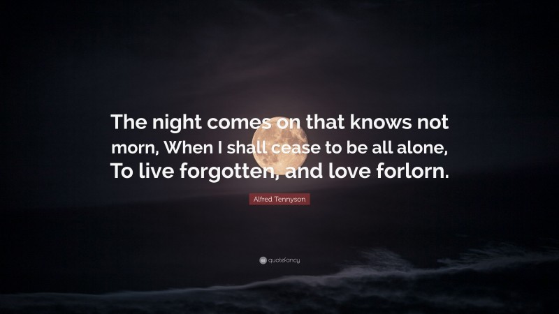 Alfred Tennyson Quote: “The night comes on that knows not morn, When I shall cease to be all alone, To live forgotten, and love forlorn.”