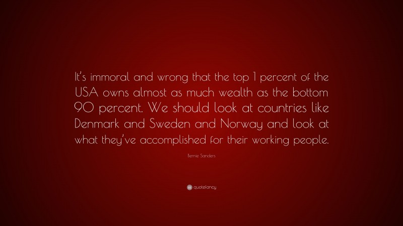 Bernie Sanders Quote: “It’s immoral and wrong that the top 1 percent of the USA owns almost as much wealth as the bottom 90 percent. We should look at countries like Denmark and Sweden and Norway and look at what they’ve accomplished for their working people.”