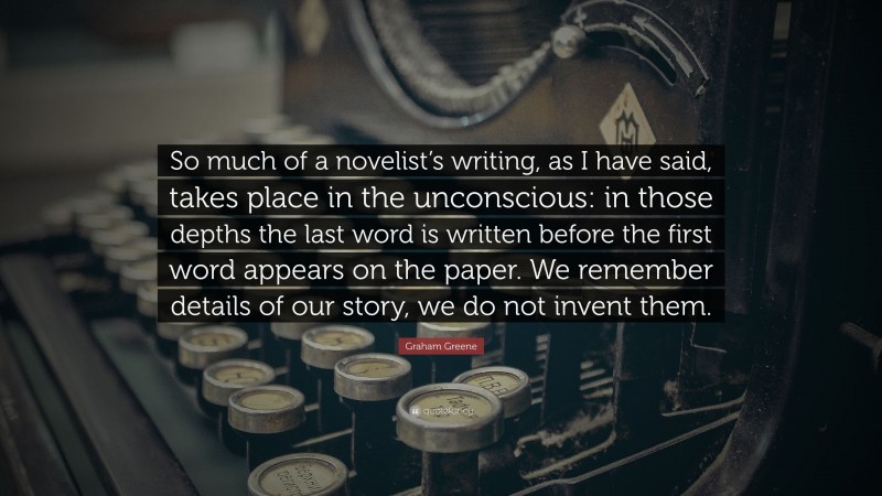 Graham Greene Quote: “So much of a novelist’s writing, as I have said, takes place in the unconscious: in those depths the last word is written before the first word appears on the paper. We remember details of our story, we do not invent them.”
