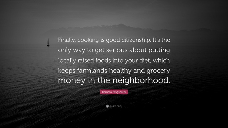 Barbara Kingsolver Quote: “Finally, cooking is good citizenship. It’s the only way to get serious about putting locally raised foods into your diet, which keeps farmlands healthy and grocery money in the neighborhood.”