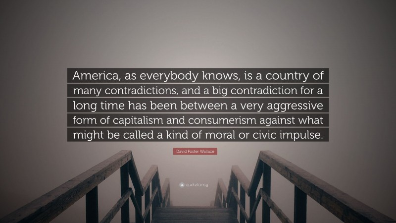 David Foster Wallace Quote: “America, as everybody knows, is a country of many contradictions, and a big contradiction for a long time has been between a very aggressive form of capitalism and consumerism against what might be called a kind of moral or civic impulse.”