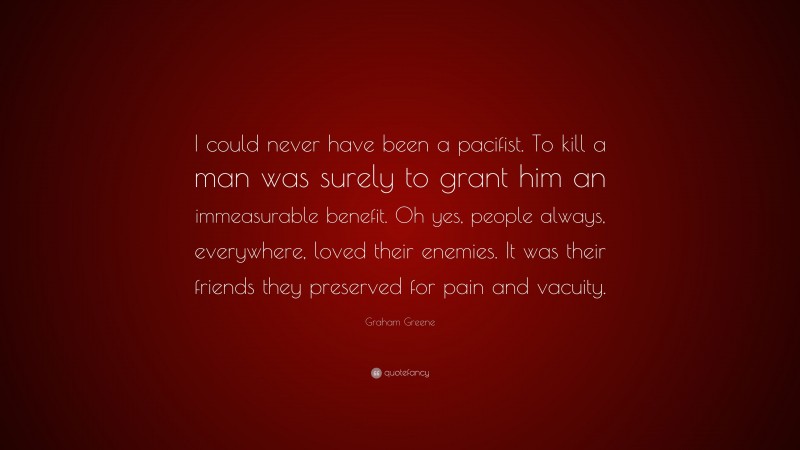 Graham Greene Quote: “I could never have been a pacifist. To kill a man was surely to grant him an immeasurable benefit. Oh yes, people always, everywhere, loved their enemies. It was their friends they preserved for pain and vacuity.”